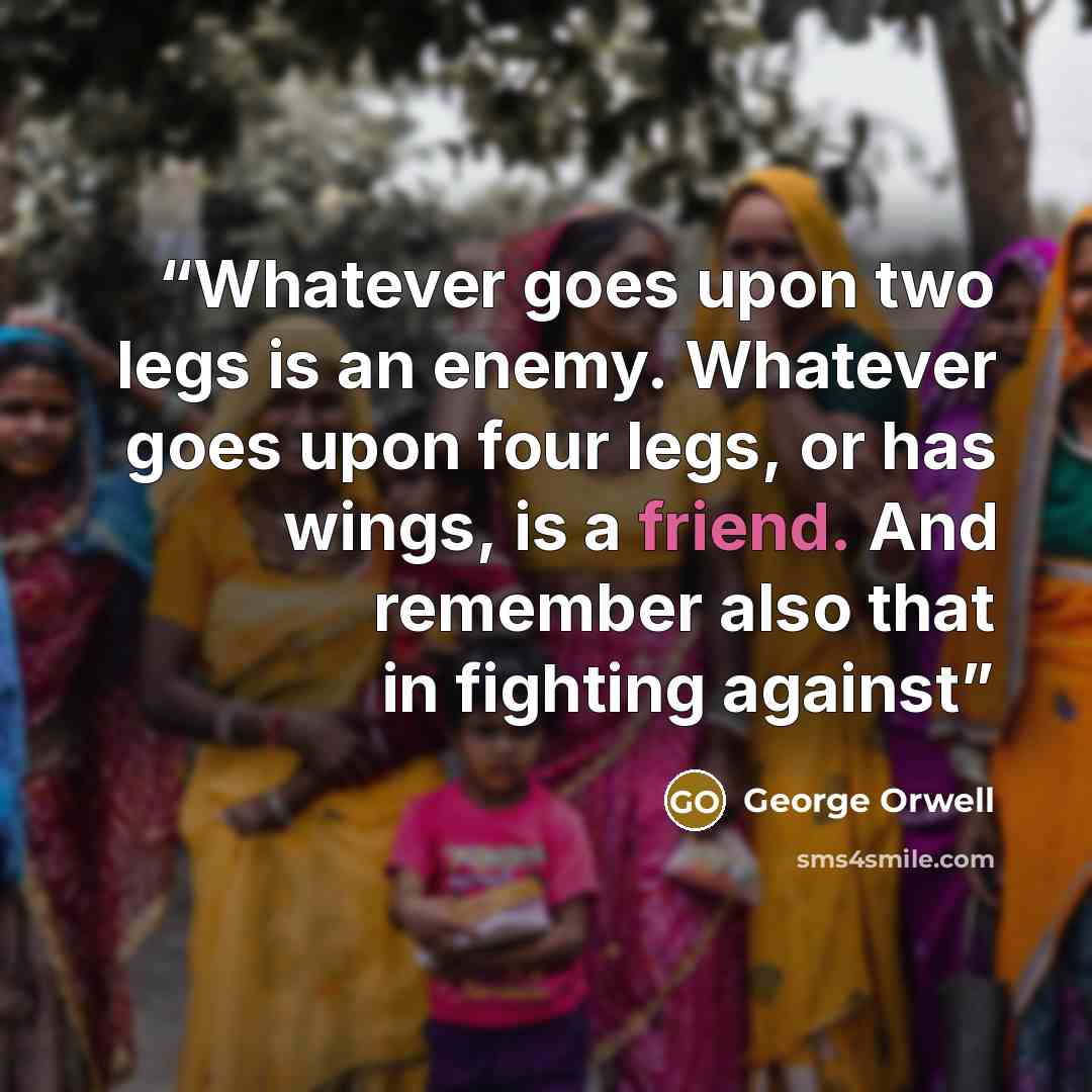 “Whatever goes upon two legs is an enemy. Whatever goes upon four legs, or has wings, is a friend. And remember also that in fighting against” quote by George Orwell