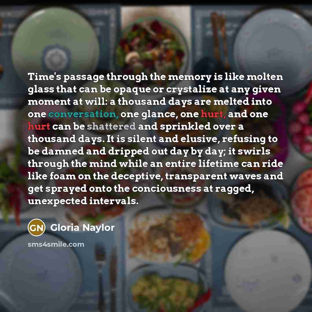 “Time's passage through the memory is like molten glass that can be opaque or crystalize at any given moment at will: a thousand days are melted into one conversation, one glance, one hurt, and one hurt can be shattered and sprinkled over a thousand days. It is silent and elusive, refusing to be…” quote by Gloria Naylor
