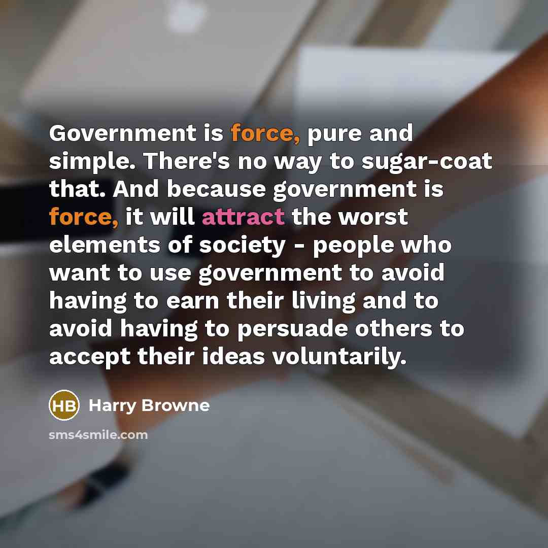“Government is force, pure and simple. There's no way to sugar-coat that. And because government is force, it will attract the worst elements of society - people who want to use government to avoid having to earn their living and to avoid having to persuade others to accept their ideas voluntarily.” quote by Harry Browne