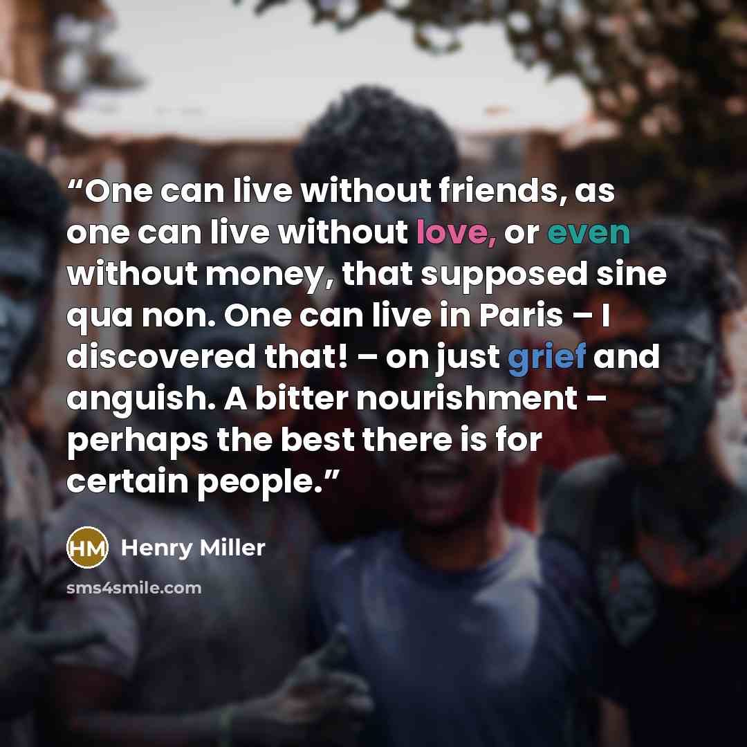 “One can live without friends, as one can live without love, or even without money, that supposed sine qua non. One can live in Paris – I discovered that! – on just grief and anguish. A bitter nourishment – perhaps the best there is for certain people.” quote by Henry Miller