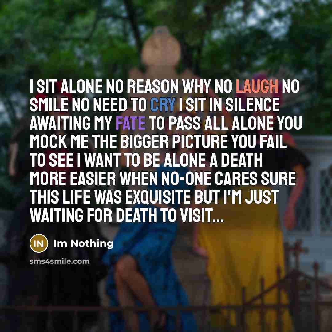 “I sit alone No reason why No laugh no smile No need to cry I sit in silence awaiting my fate to pass All alone you mock me The bigger picture you fail to see I want to be alone A death more easier when no-one cares Sure this life was exquisite But I'm Just Waiting For Death To Visit...” quote by Im Nothing