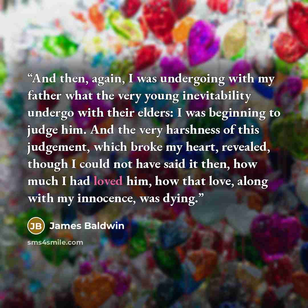 “And then, again, I was undergoing with my father what the very young inevitability undergo with their elders: I was beginning to judge him. And the very harshness of this judgement, which broke my heart, revealed, though I could not have said it then, how much I had loved him, how that love, along…” quote by James Baldwin