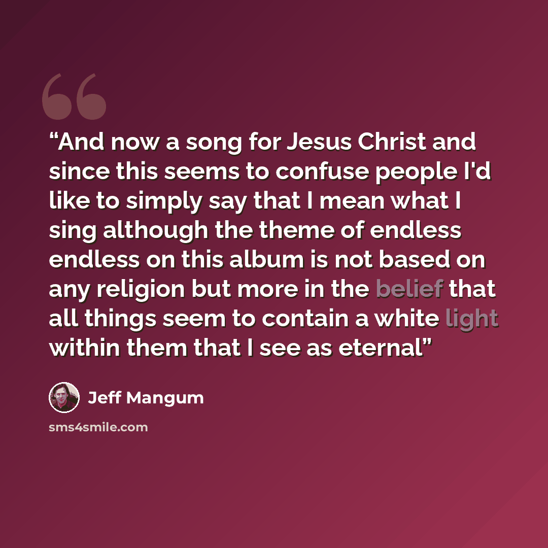“And now a song for Jesus Christ and since this seems to confuse people I'd like to simply say that I mean what I sing although the theme of endless endless on this album is not based on any religion but more in the belief that all things seem to contain a white light within them that I see as…” quote by Jeff Mangum