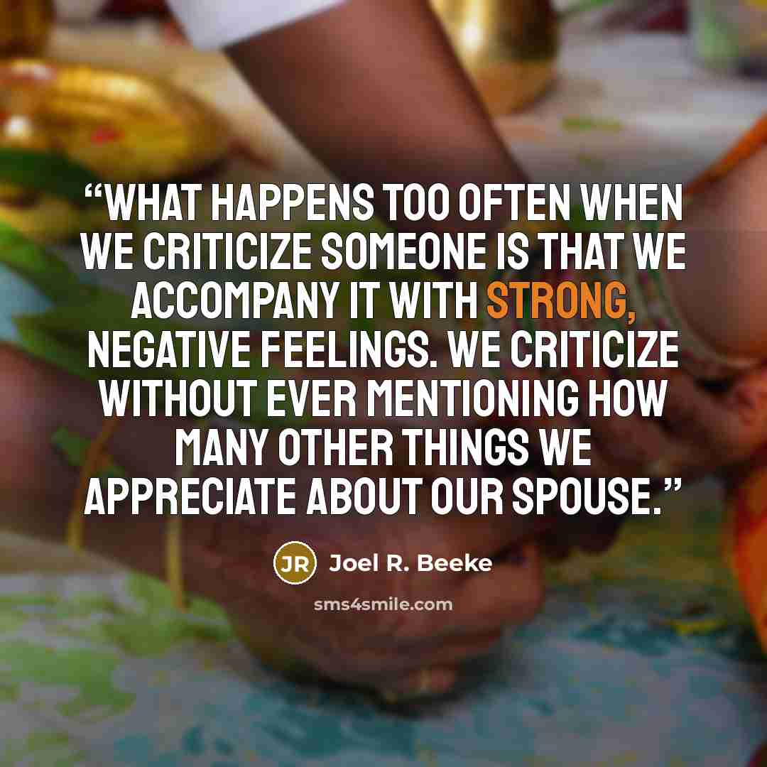 “What happens too often when we criticize someone is that we accompany it with strong, negative feelings. We criticize without ever mentioning how many other things we appreciate about our spouse.” quote by Joel R. Beeke
