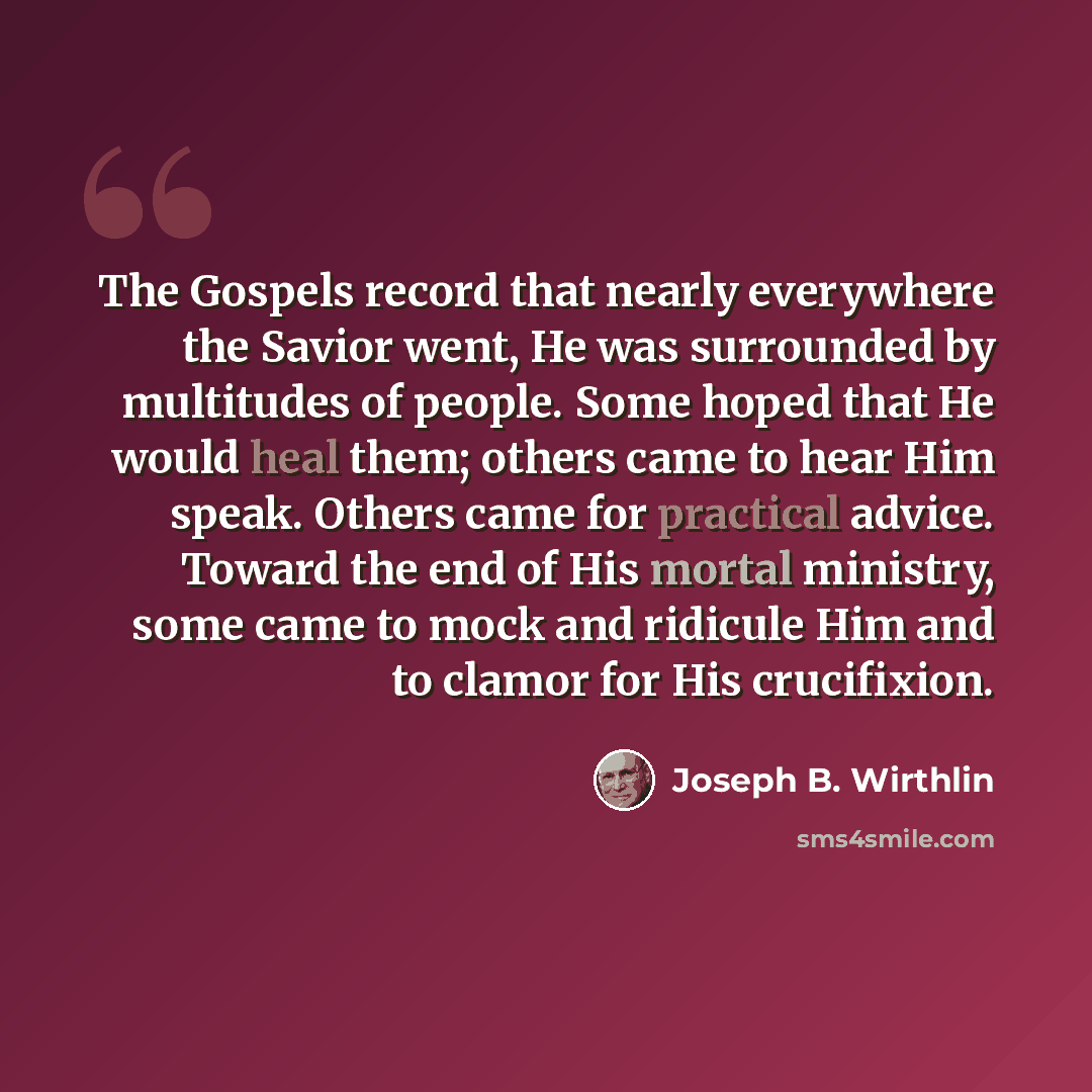 “The Gospels record that nearly everywhere the Savior went, He was surrounded by multitudes of people. Some hoped that He would heal them; others came to hear Him speak. Others came for practical advice. Toward the end of His mortal ministry, some came to mock and ridicule Him and to clamor for His…” quote by Joseph B. Wirthlin