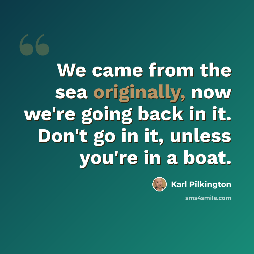 “We came from the sea originally, now we're going back in it. Don't go in it, unless you're in a boat.” quote by Karl Pilkington