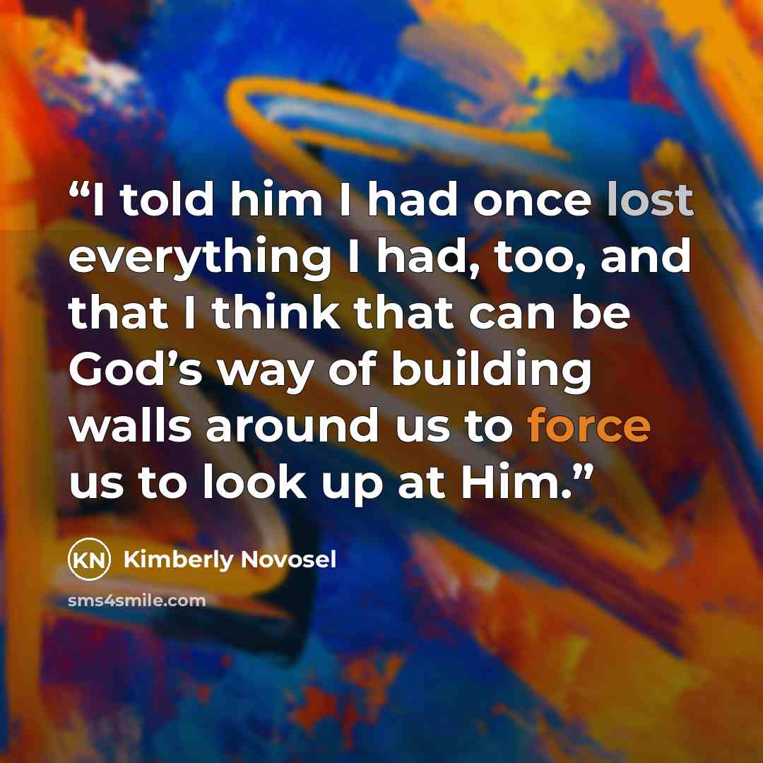 “I told him I had once lost everything I had, too, and that I think that can be God’s way of building walls around us to force us to look up at Him.” quote by Kimberly Novosel
