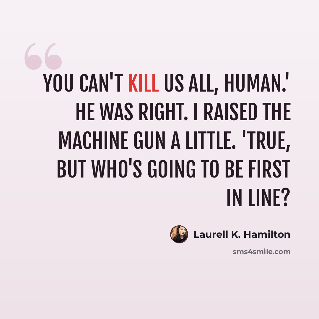 “You can't kill us all, human.' He was right. I raised the machine gun a little. 'True, but who's going to be first in line?” quote by Laurell K. Hamilton