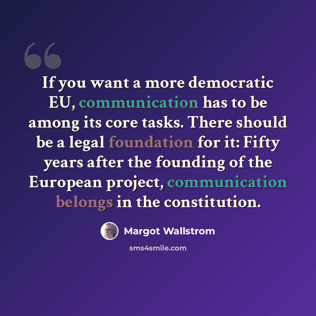 “If you want a more democratic EU, communication has to be among its core tasks. There should be a legal foundation for it: Fifty years after the founding of the European project, communication belongs in the constitution.” quote by Margot Wallstrom