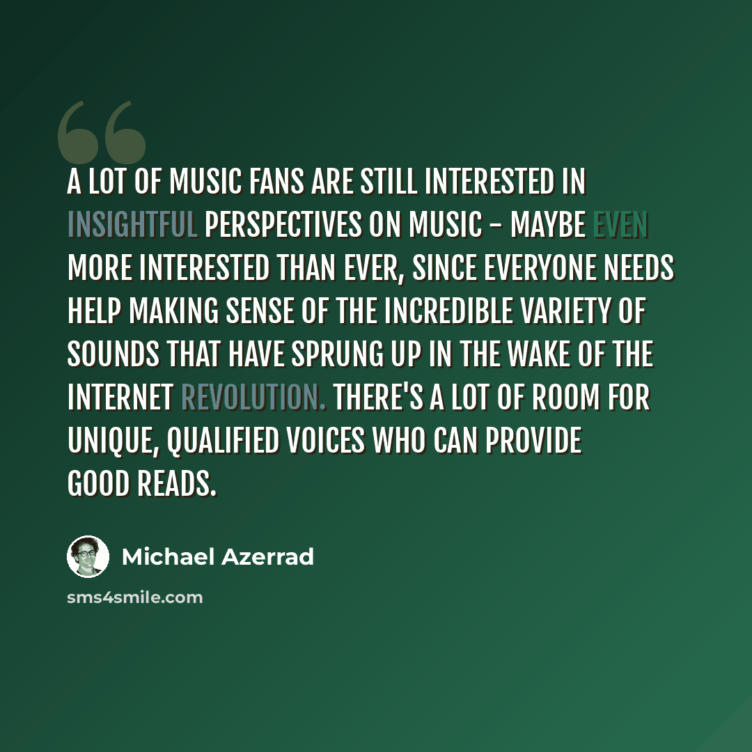 “A lot of music fans are still interested in insightful perspectives on music - maybe even more interested than ever, since everyone needs help making sense of the incredible variety of sounds that have sprung up in the wake of the Internet revolution. There's a lot of room for unique, qualified…” quote by Michael Azerrad