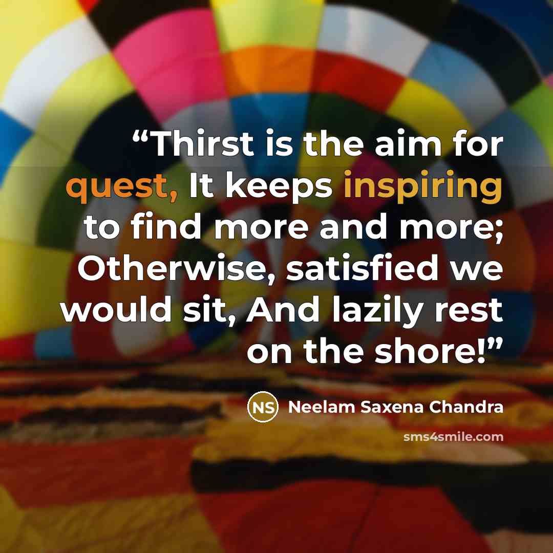 “Thirst is the aim for quest, It keeps inspiring to find more and more; Otherwise, satisfied we would sit, And lazily rest on the shore!” quote by Neelam Saxena Chandra