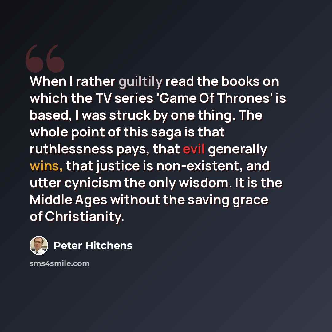 “When I rather guiltily read the books on which the TV series 'Game Of Thrones' is based, I was struck by one thing. The whole point of this saga is that ruthlessness pays, that evil generally wins, that justice is non-existent, and utter cynicism the only wisdom. It is the Middle Ages without the…” quote by Peter Hitchens