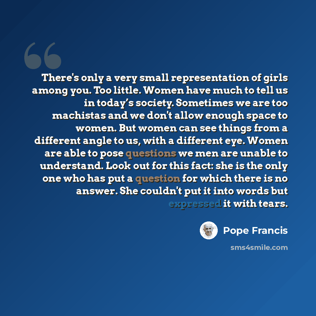 “There's only a very small representation of girls among you. Too little. Women have much to tell us in today’s society. Sometimes we are too machistas and we don't allow enough space to women. But women can see things from a different angle to us, with a different eye. Women are able to pose…” quote by Pope Francis