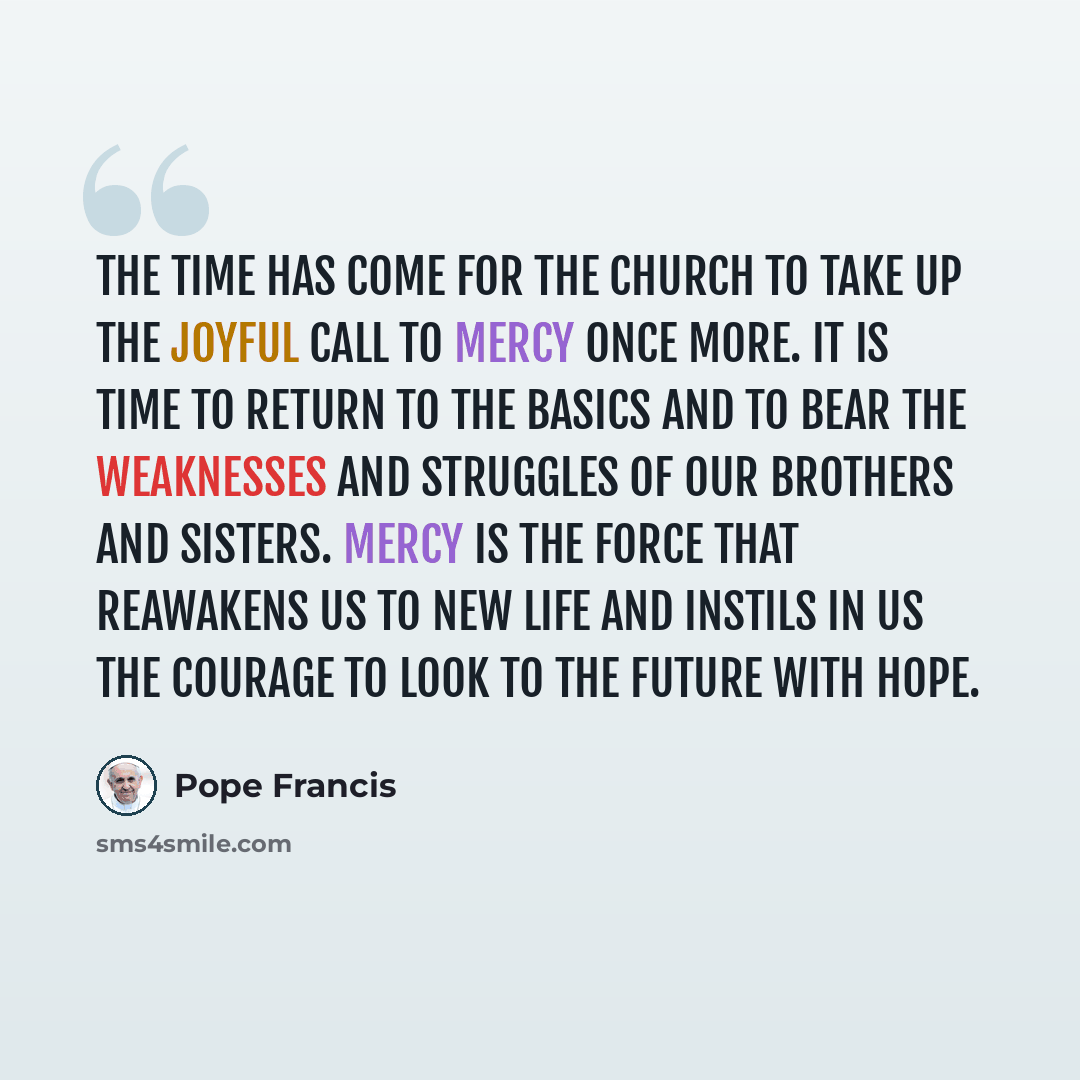 “The time has come for the Church to take up the joyful call to mercy once more. It is time to return to the basics and to bear the weaknesses and struggles of our brothers and sisters. Mercy is the force that reawakens us to new life and instils in us the courage to look to the future with hope.” quote by Pope Francis
