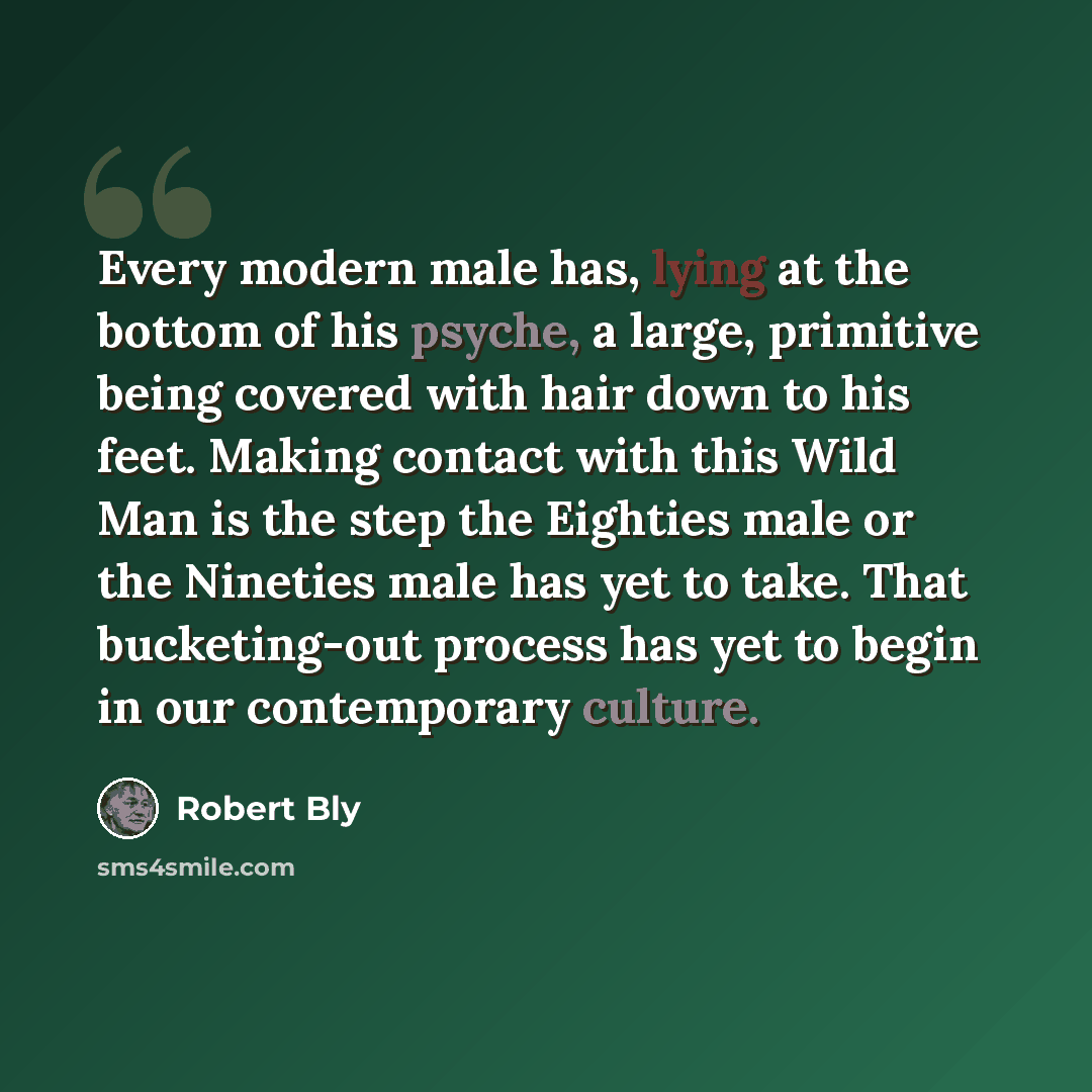 “Every modern male has, lying at the bottom of his psyche, a large, primitive being covered with hair down to his feet. Making contact with this Wild Man is the step the Eighties male or the Nineties male has yet to take. That bucketing-out process has yet to begin in our contemporary culture.” quote by Robert Bly