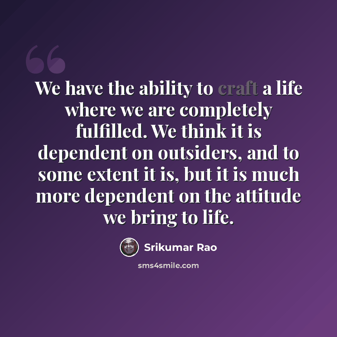 “We have the ability to craft a life where we are completely fulfilled. We think it is dependent on outsiders, and to some extent it is, but it is much more dependent on the attitude we bring to life.” quote by Srikumar Rao