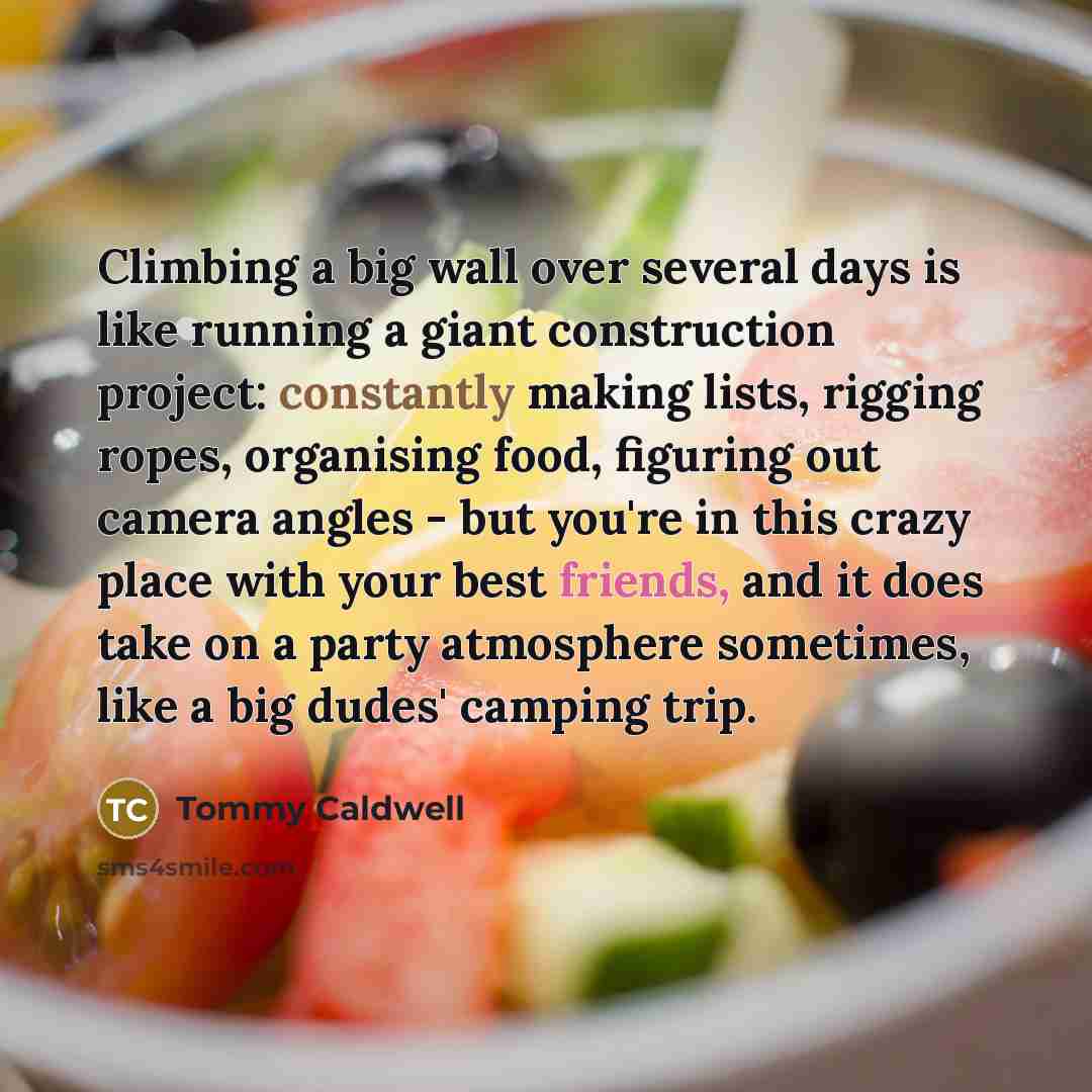 “Climbing a big wall over several days is like running a giant construction project: constantly making lists, rigging ropes, organising food, figuring out camera angles - but you're in this crazy place with your best friends, and it does take on a party atmosphere sometimes, like a big dudes'…” quote by Tommy Caldwell