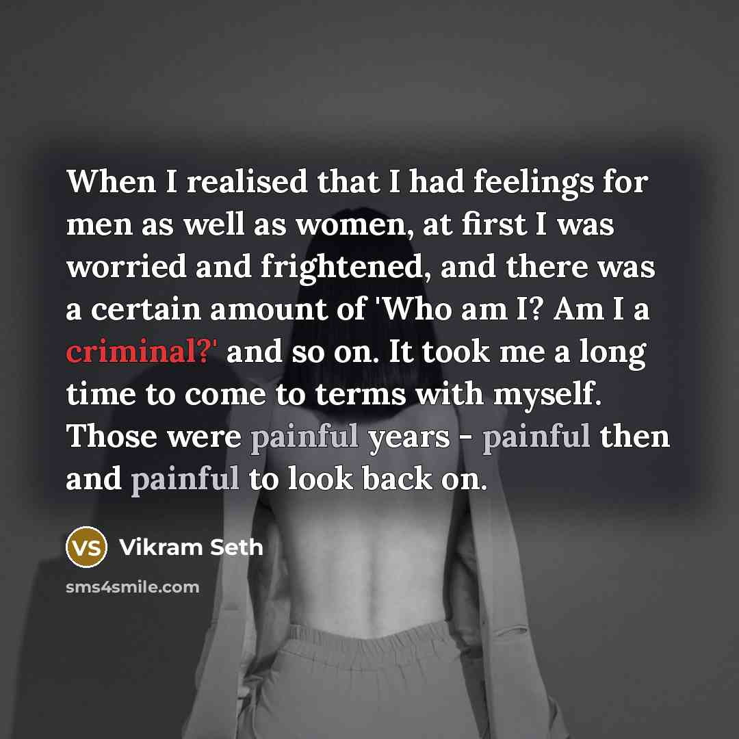“When I realised that I had feelings for men as well as women, at first I was worried and frightened, and there was a certain amount of 'Who am I? Am I a criminal?' and so on. It took me a long time to come to terms with myself. Those were painful years - painful then and painful to look back on.” quote by Vikram Seth
