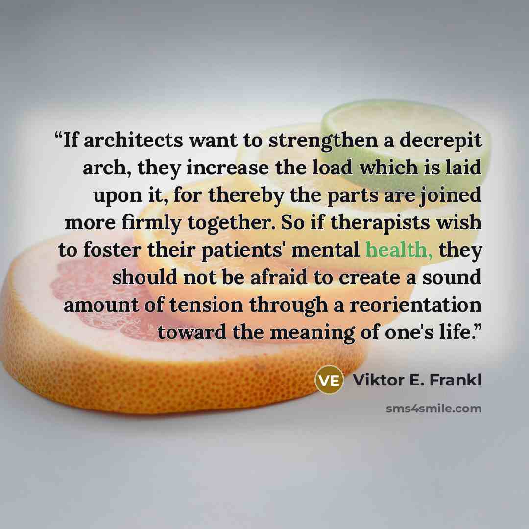 “If architects want to strengthen a decrepit arch, they increase the load which is laid upon it, for thereby the parts are joined more firmly together. So if therapists wish to foster their patients' mental health, they should not be afraid to create a sound amount of tension through a…” quote by Viktor E. Frankl