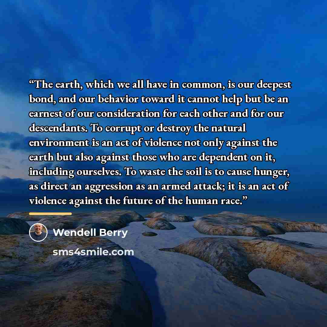 “The earth, which we all have in common, is our deepest bond, and our behavior toward it cannot help but be an earnest of our consideration for each other and for our descendants. To corrupt or destroy the natural environment is an act of violence not only against the earth but also against those…” quote by Wendell Berry