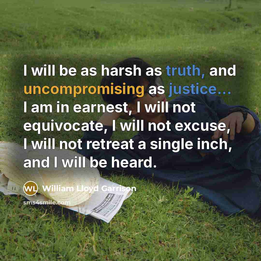 “I will be as harsh as truth, and uncompromising as justice... I am in earnest, I will not equivocate, I will not excuse, I will not retreat a single inch, and I will be heard.” quote by William Lloyd Garrison