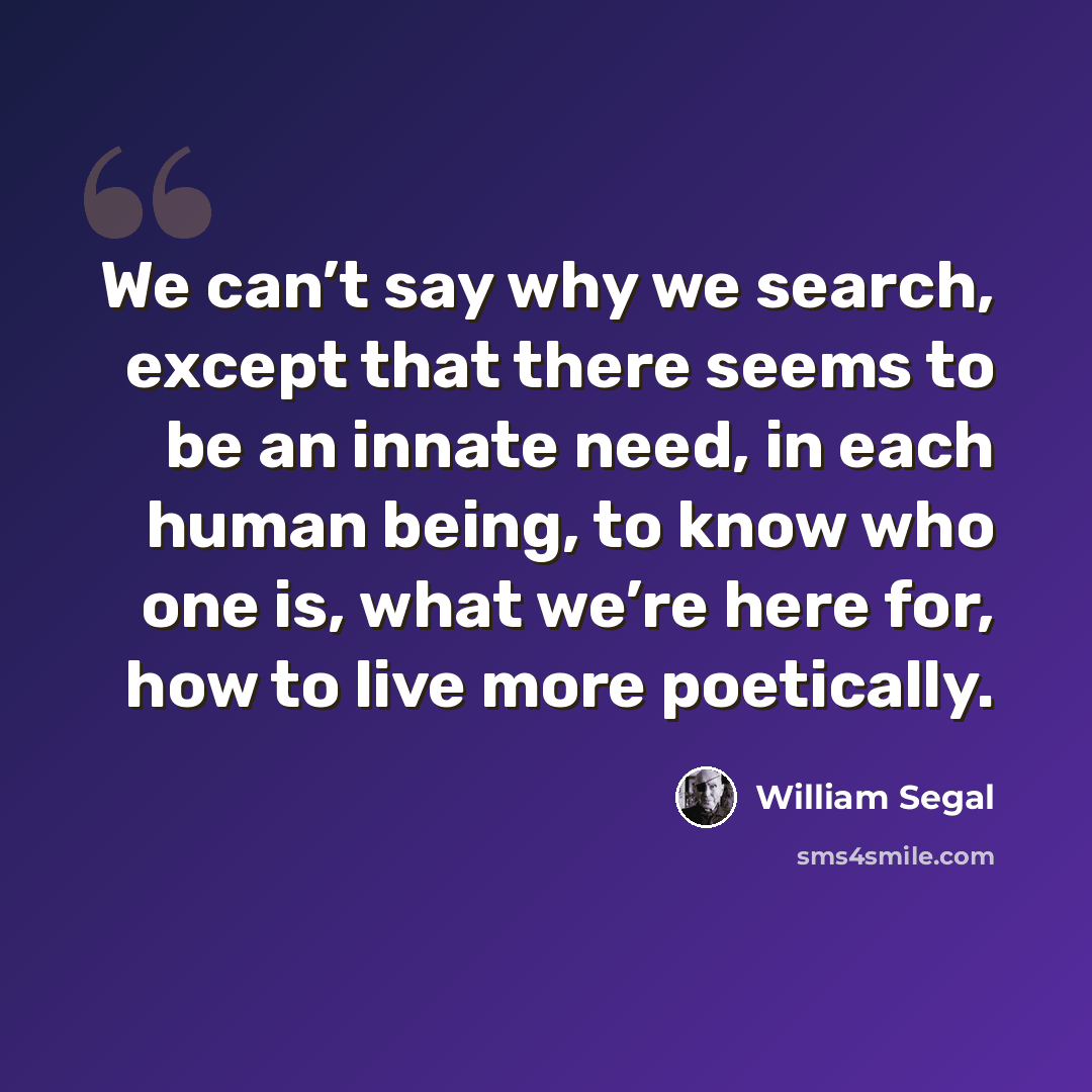 “We can’t say why we search, except that there seems to be an innate need, in each human being, to know who one is, what we’re here for, how to live more poetically.” quote by William Segal