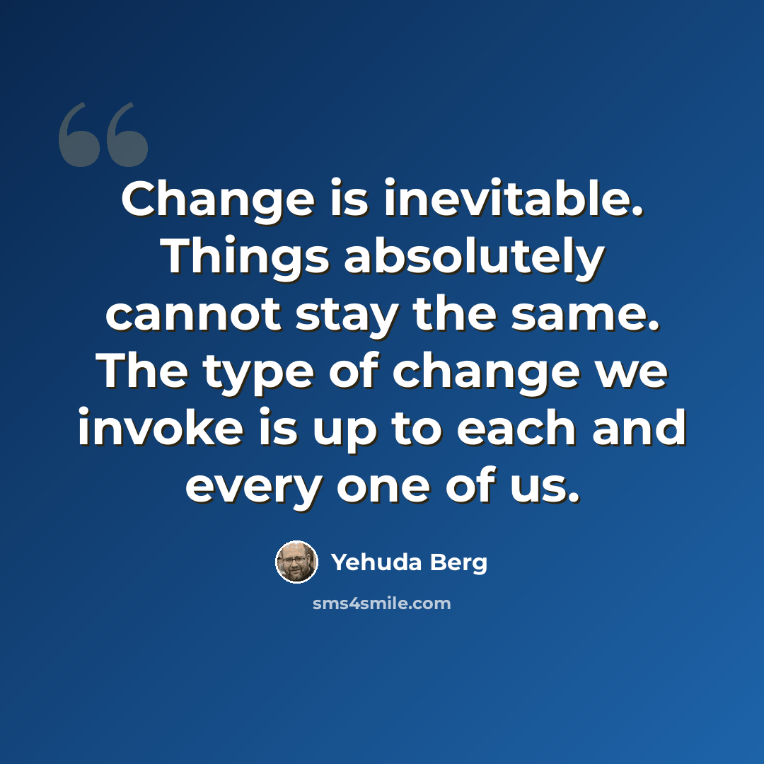 “Change is inevitable. Things absolutely cannot stay the same. The type of change we invoke is up to each and every one of us.” quote by Yehuda Berg