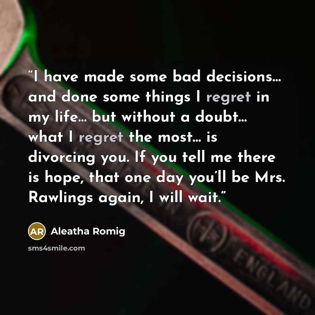 “I have made some bad decisions… and done some things I regret in my life… but without a doubt… what I regret the most… is divorcing you. If you tell me there is hope, that one day you’ll be Mrs. Rawlings again, I will wait.” quote by Aleatha Romig