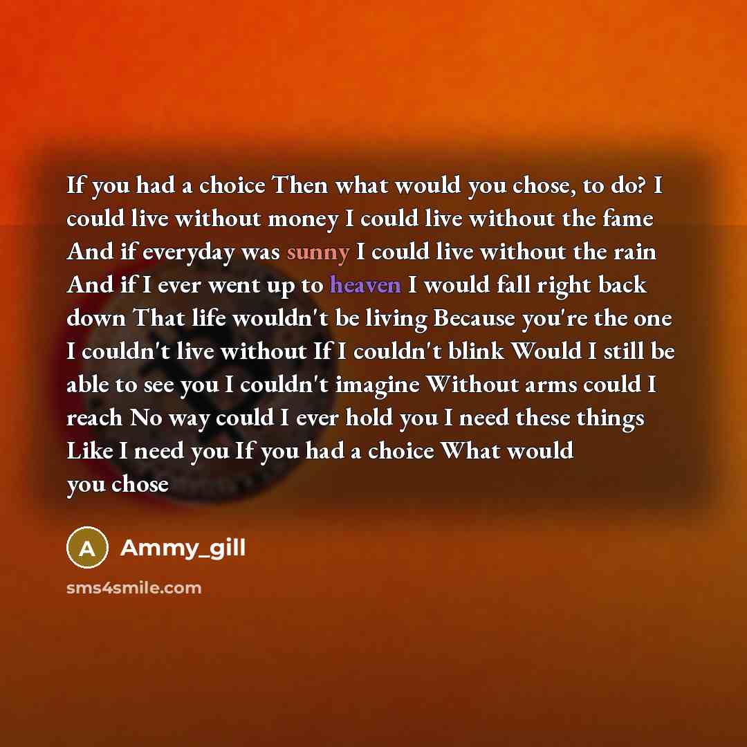 “If you had a choice Then what would you chose, to do? I could live without money I could live without the fame And if everyday was sunny I could live without the rain And if I ever went up to heaven I would fall right back down That life wouldn't be living Because you're the one I couldn't live…” quote by Ammy_gill