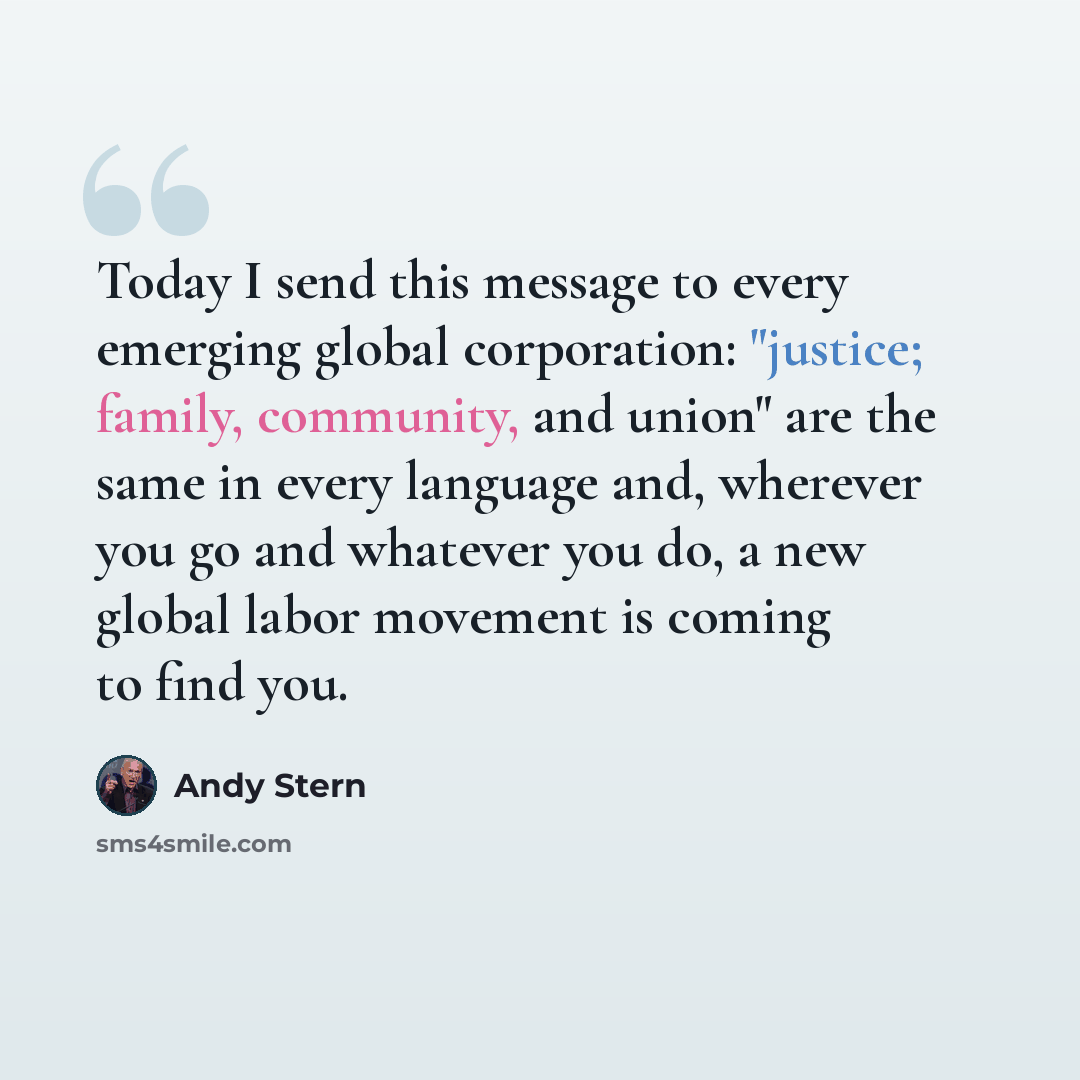 “Today I send this message to every emerging global corporation: "justice; family, community, and union" are the same in every language and, wherever you go and whatever you do, a new global labor movement is coming to find you.” quote by Andy Stern
