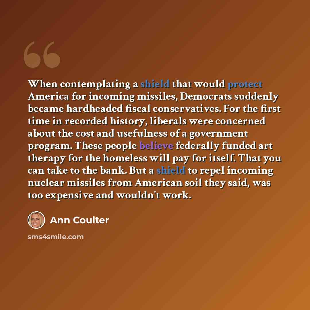 “When contemplating a shield that would protect America for incoming missiles, Democrats suddenly became hardheaded fiscal conservatives. For the first time in recorded history, liberals were concerned about the cost and usefulness of a government program. These people believe federally funded art…” quote by Ann Coulter