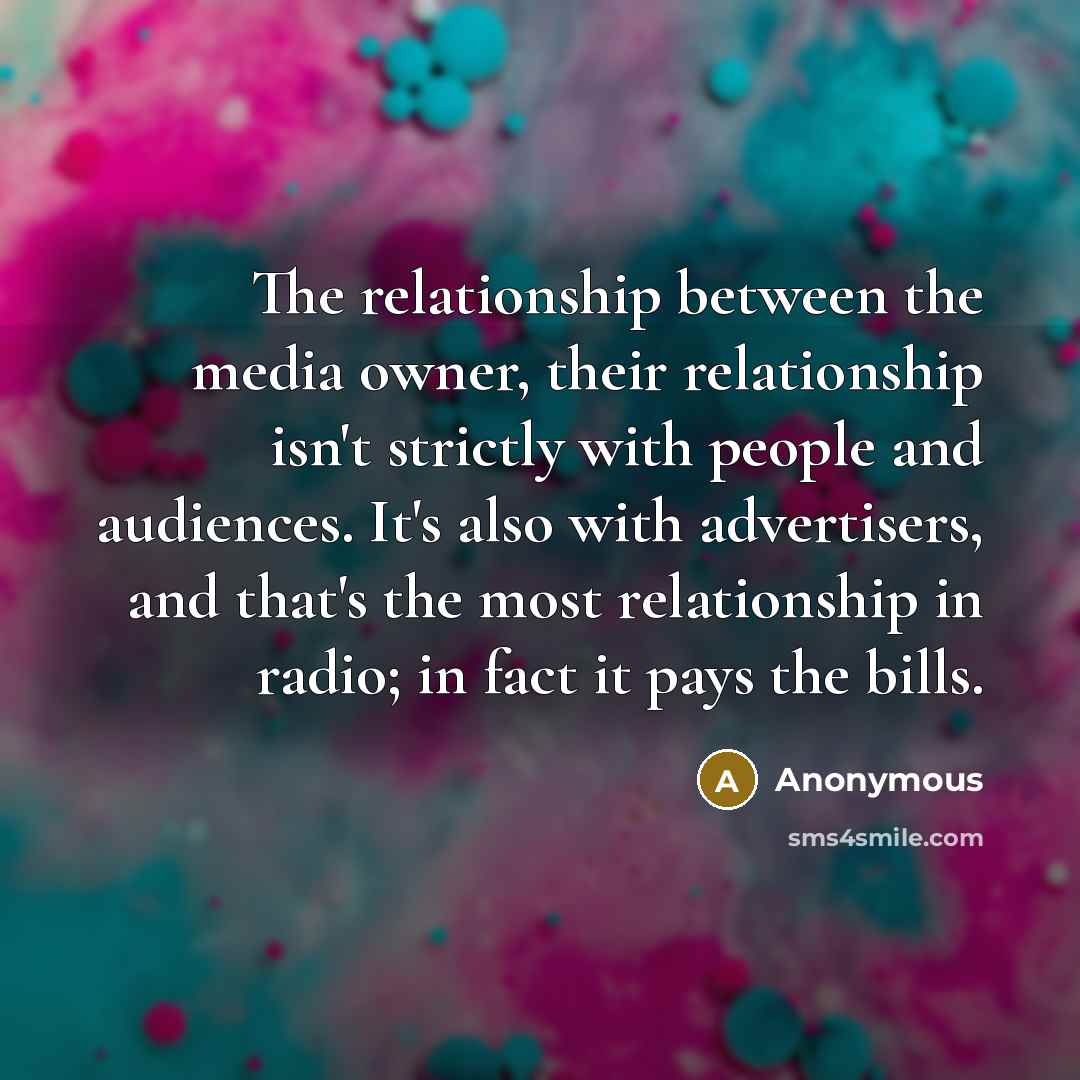 “The relationship between the media owner, their relationship isn't strictly with people and audiences. It's also with advertisers, and that's the most relationship in radio; in fact it pays the bills.” quote by Anonymous
