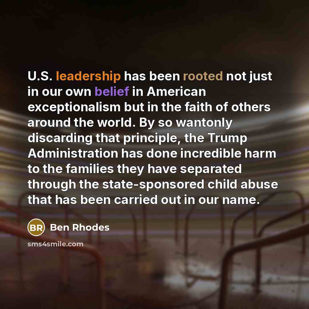 “U.S. leadership has been rooted not just in our own belief in American exceptionalism but in the faith of others around the world. By so wantonly discarding that principle, the Trump Administration has done incredible harm to the families they have separated through the state-sponsored child abuse…” quote by Ben Rhodes