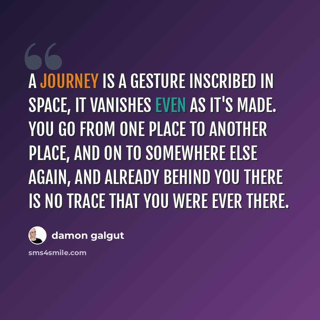 “A journey is a gesture inscribed in space, it vanishes even as it's made. You go from one place to another place, and on to somewhere else again, and already behind you there is no trace that you were ever there.” quote by Damon Galgut