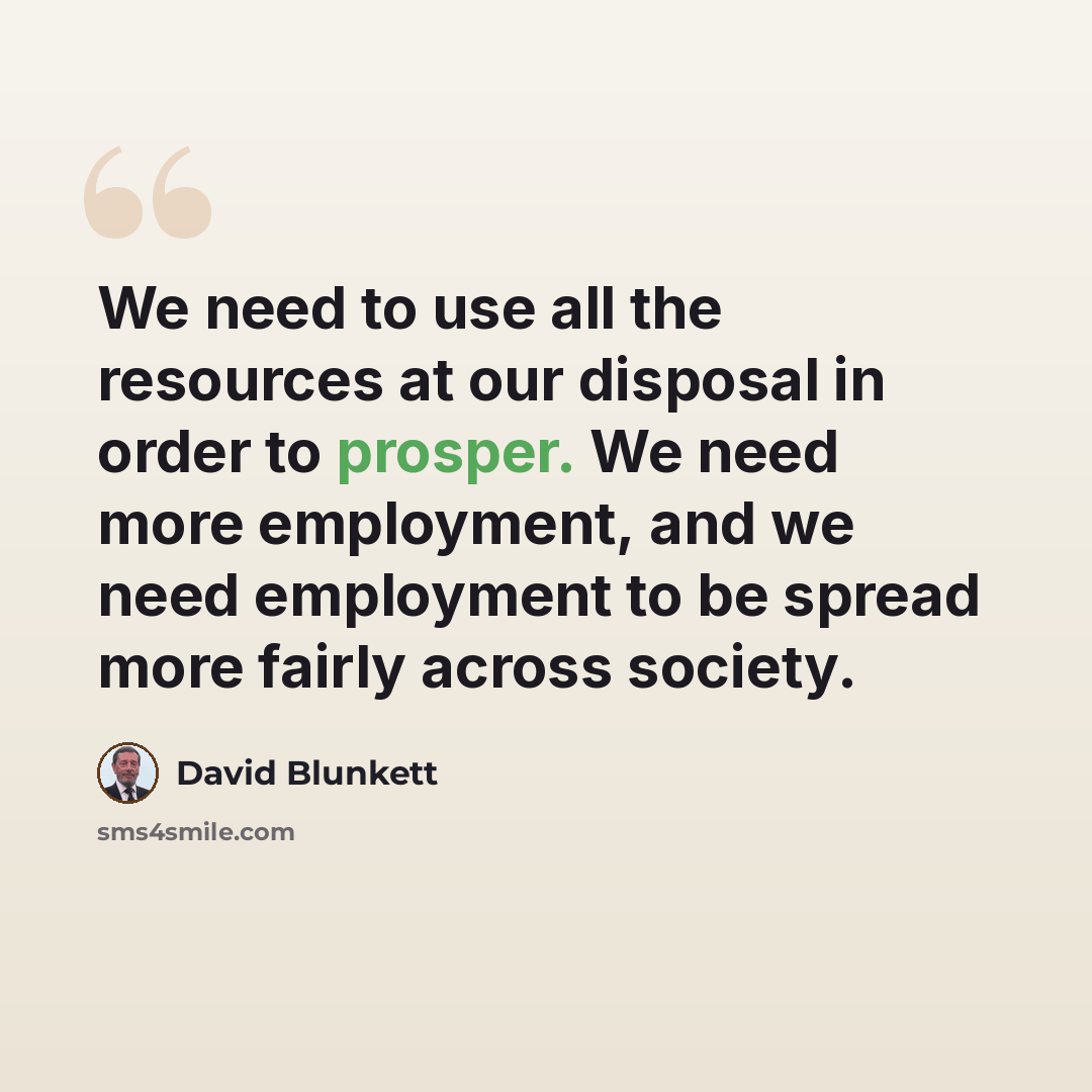 “We need to use all the resources at our disposal in order to prosper. We need more employment, and we need employment to be spread more fairly across society.” quote by David Blunkett