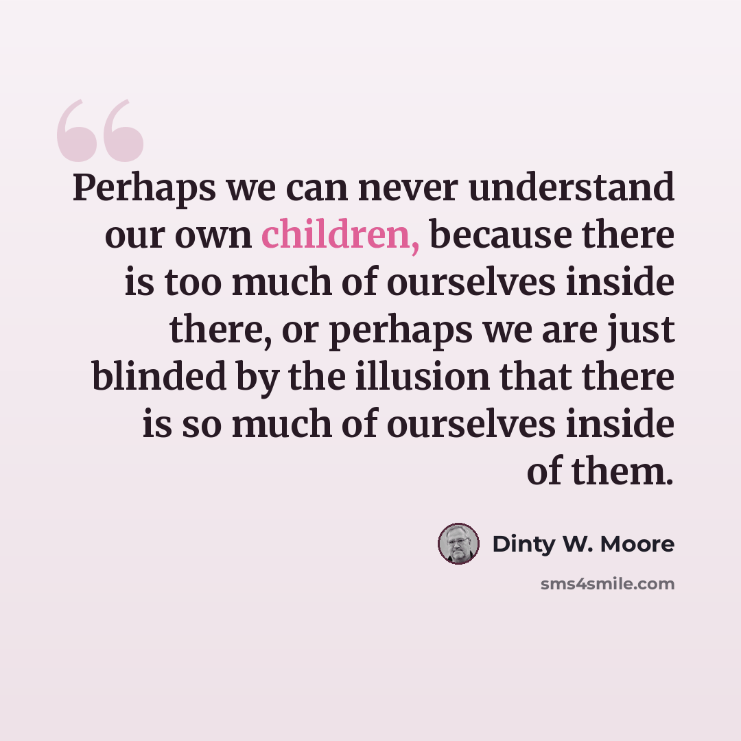 “Perhaps we can never understand our own children, because there is too much of ourselves inside there, or perhaps we are just blinded by the illusion that there is so much of ourselves inside of them.” quote by Dinty W. Moore