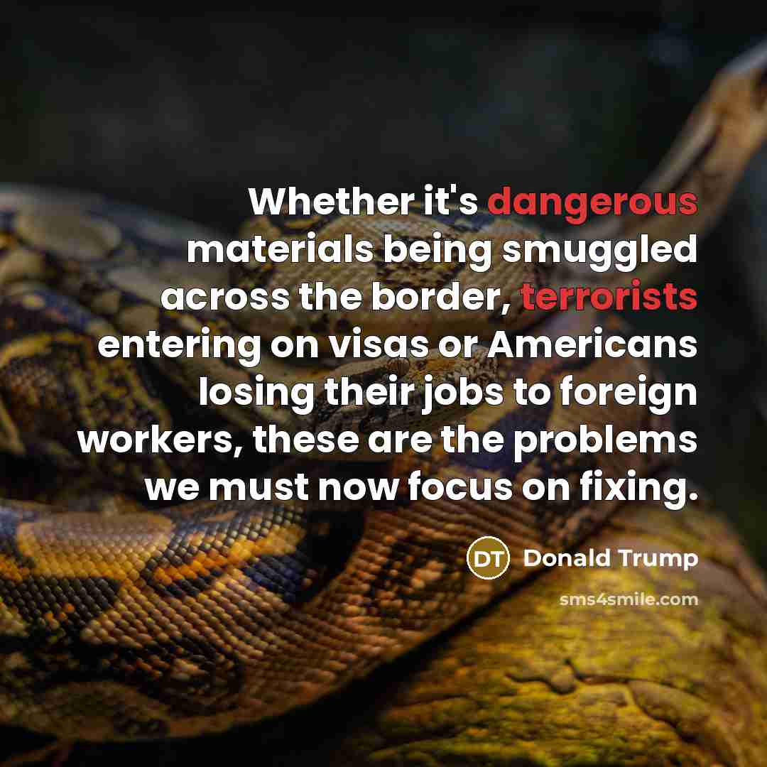 “Whether it's dangerous materials being smuggled across the border, terrorists entering on visas or Americans losing their jobs to foreign workers, these are the problems we must now focus on fixing.” quote by Donald Trump