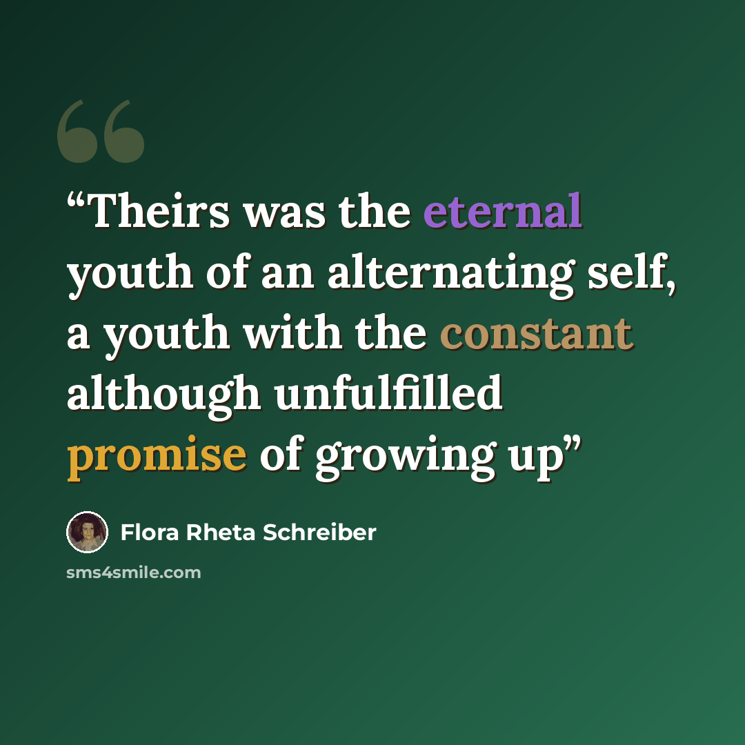 “Theirs was the eternal youth of an alternating self, a youth with the constant although unfulfilled promise of growing up” quote by Flora Rheta Schreiber