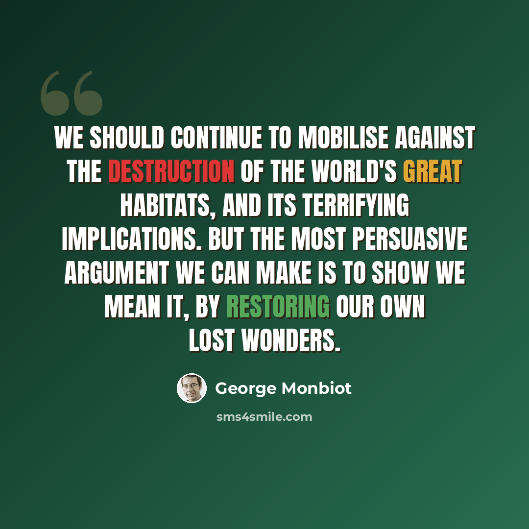 “We should continue to mobilise against the destruction of the world's great habitats, and its terrifying implications. But the most persuasive argument we can make is to show we mean it, by restoring our own lost wonders.” quote by George Monbiot