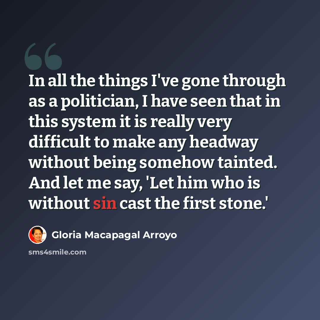 “In all the things I've gone through as a politician, I have seen that in this system it is really very difficult to make any headway without being somehow tainted. And let me say, 'Let him who is without sin cast the first stone.'” quote by Gloria Macapagal Arroyo
