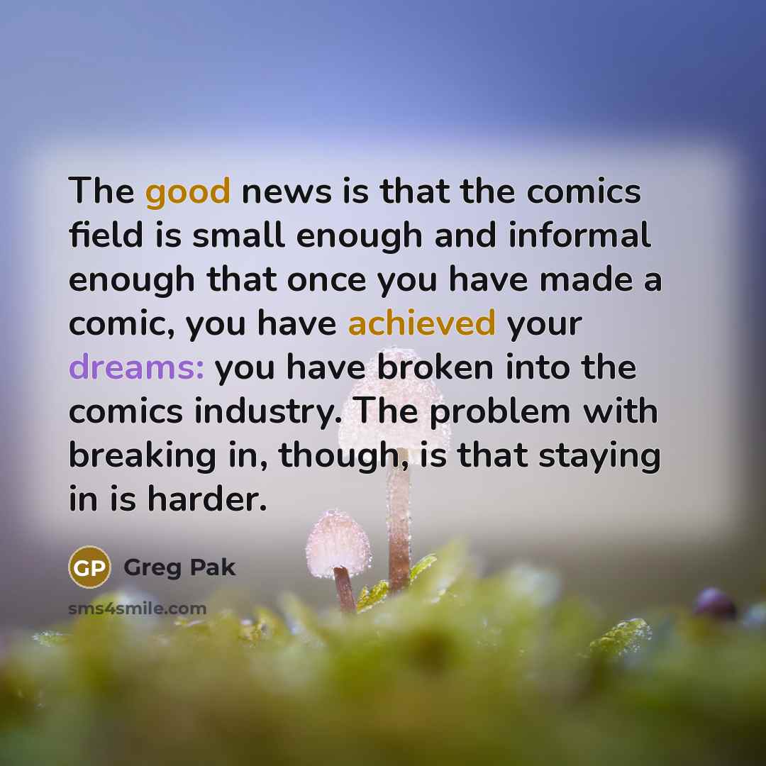 “The good news is that the comics field is small enough and informal enough that once you have made a comic, you have achieved your dreams: you have broken into the comics industry. The problem with breaking in, though, is that staying in is harder.” quote by Greg Pak