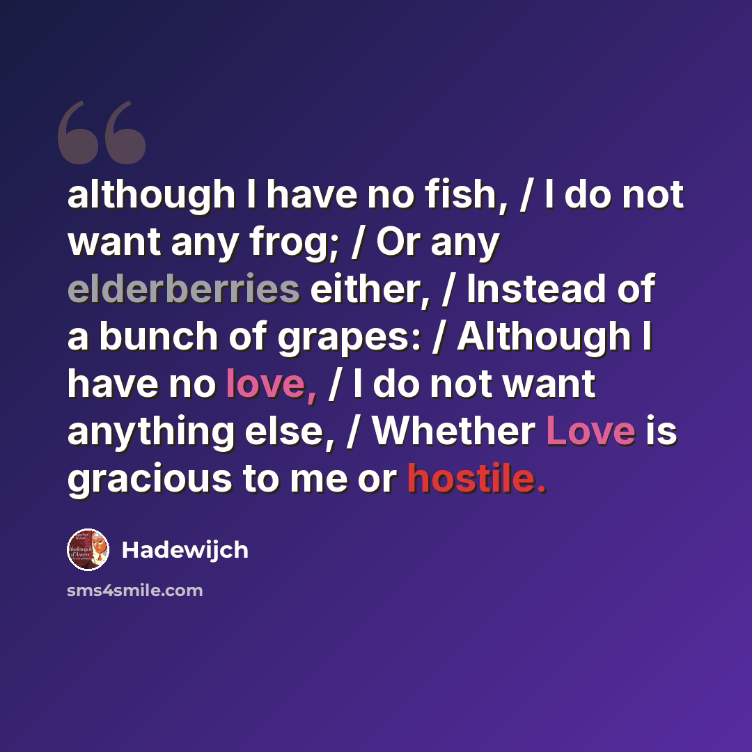 “although I have no fish, / I do not want any frog; / Or any elderberries either, / Instead of a bunch of grapes: / Although I have no love, / I do not want anything else, / Whether Love is gracious to me or hostile.” quote by Hadewijch