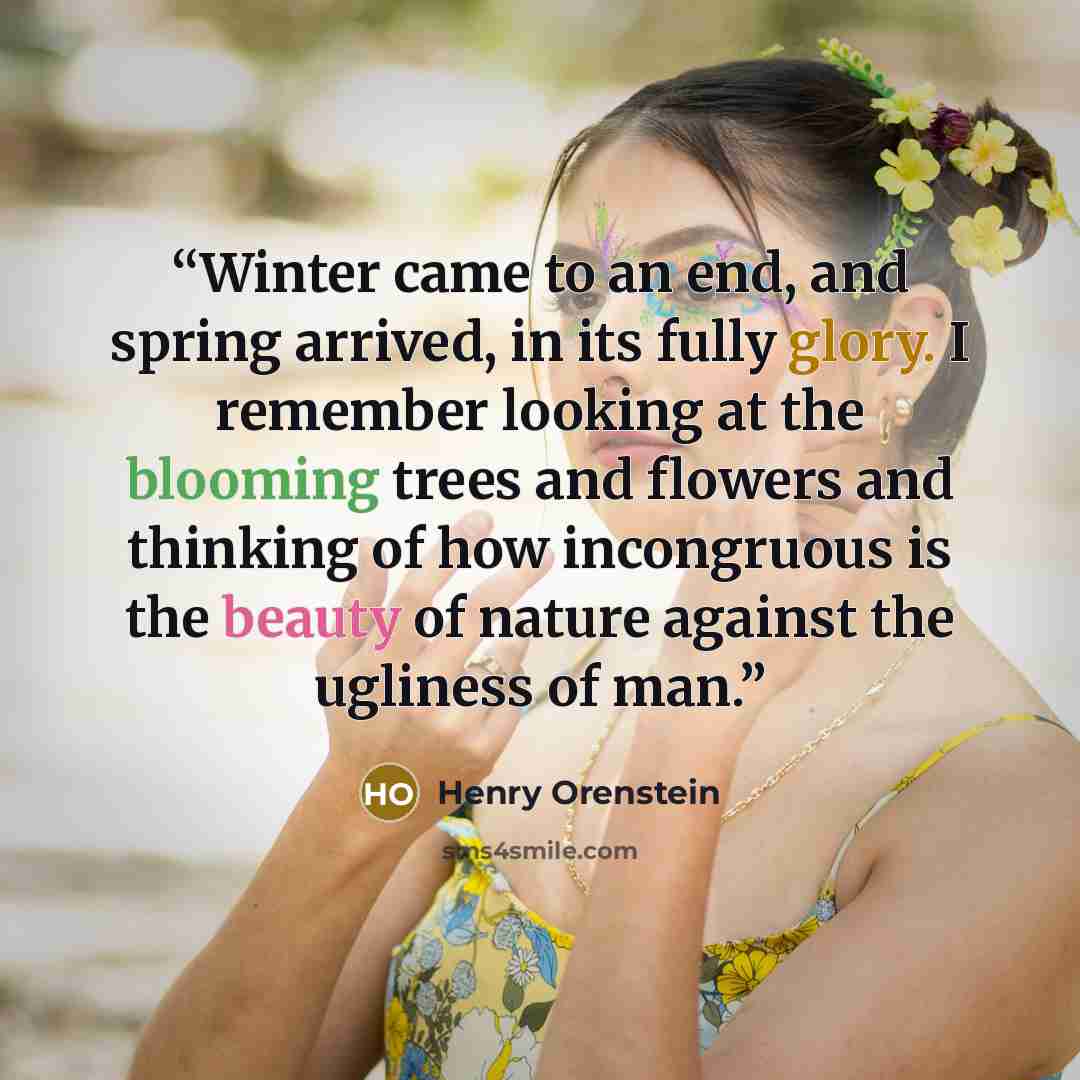 “Winter came to an end, and spring arrived, in its fully glory. I remember looking at the blooming trees and flowers and thinking of how incongruous is the beauty of nature against the ugliness of man.” quote by Henry Orenstein