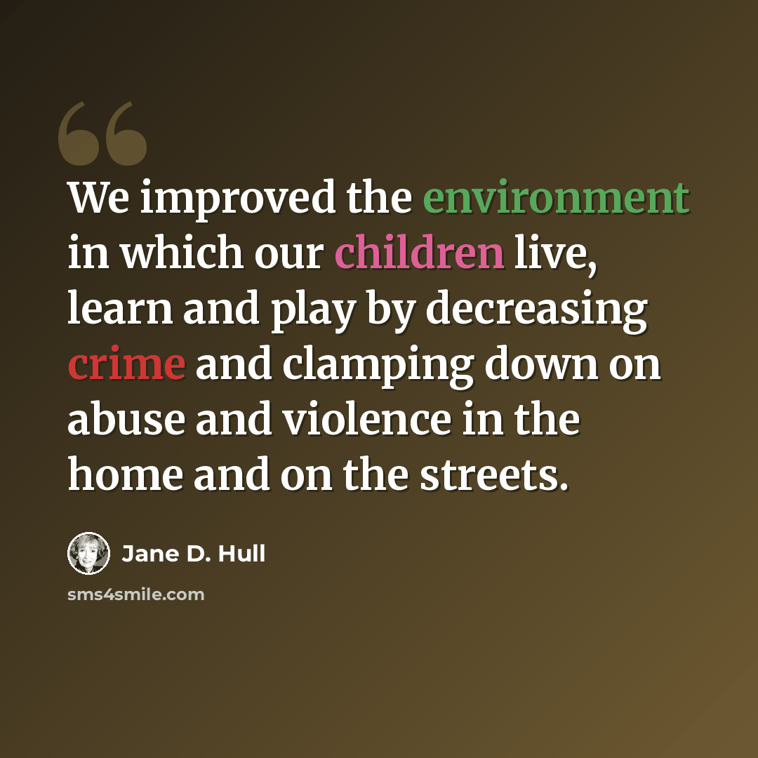 “We improved the environment in which our children live, learn and play by decreasing crime and clamping down on abuse and violence in the home and on the streets.” quote by Jane D. Hull