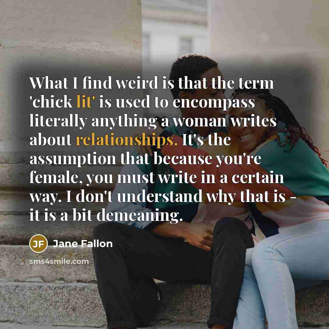 “What I find weird is that the term 'chick lit' is used to encompass literally anything a woman writes about relationships. It's the assumption that because you're female, you must write in a certain way. I don't understand why that is - it is a bit demeaning.” quote by Jane Fallon