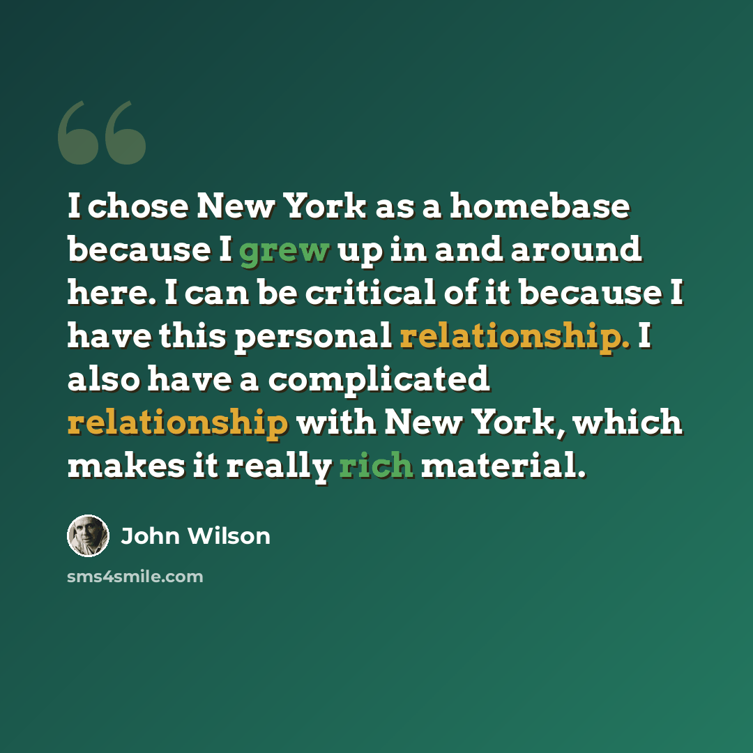 “I chose New York as a homebase because I grew up in and around here. I can be critical of it because I have this personal relationship. I also have a complicated relationship with New York, which makes it really rich material.” quote by John Wilson