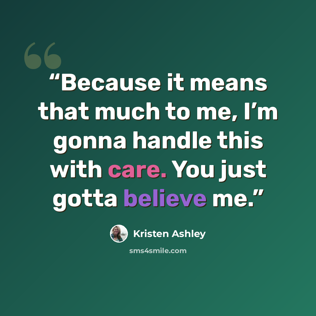 “Because it means that much to me, I’m gonna handle this with care. You just gotta believe me.” quote by Kristen Ashley