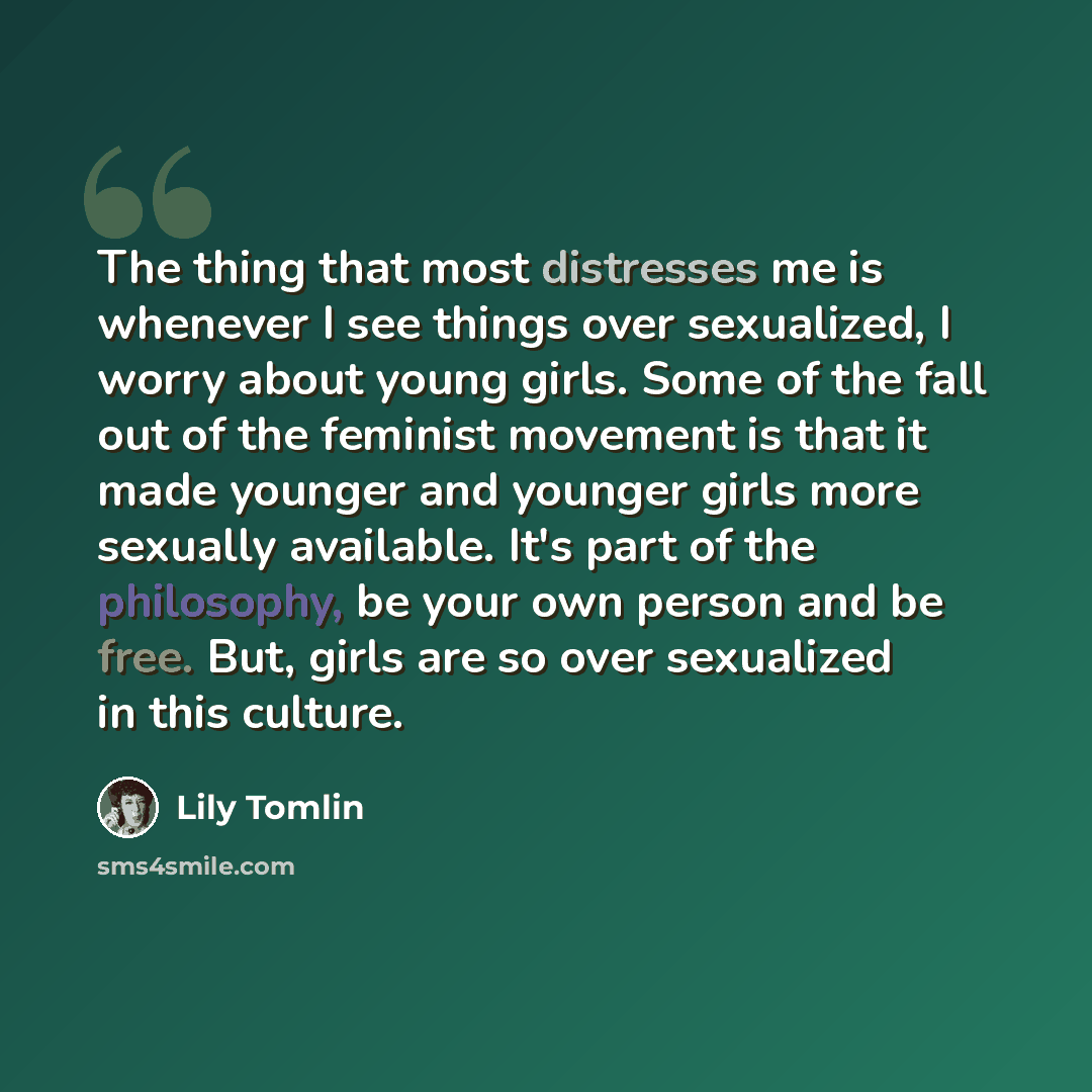 “The thing that most distresses me is whenever I see things over sexualized, I worry about young girls. Some of the fall out of the feminist movement is that it made younger and younger girls more sexually available. It's part of the philosophy, be your own person and be free. But, girls are so…” quote by Lily Tomlin