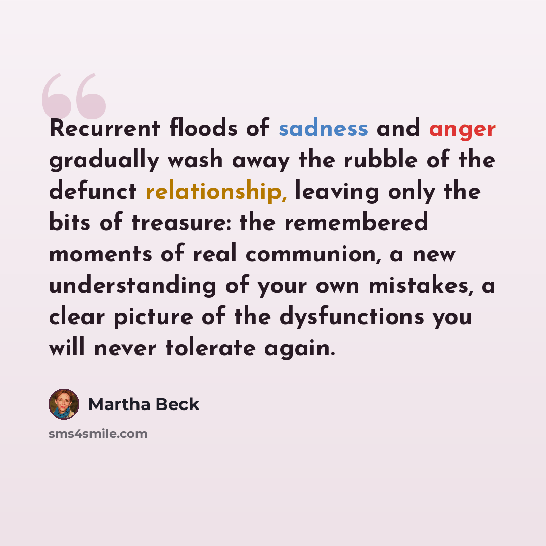“Recurrent floods of sadness and anger gradually wash away the rubble of the defunct relationship, leaving only the bits of treasure: the remembered moments of real communion, a new understanding of your own mistakes, a clear picture of the dysfunctions you will never tolerate again.” quote by Martha Beck