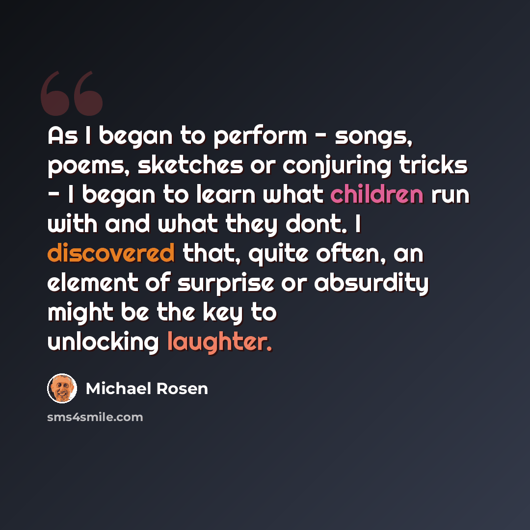 “As I began to perform - songs, poems, sketches or conjuring tricks - I began to learn what children run with and what they dont. I discovered that, quite often, an element of surprise or absurdity might be the key to unlocking laughter.” quote by Michael Rosen
